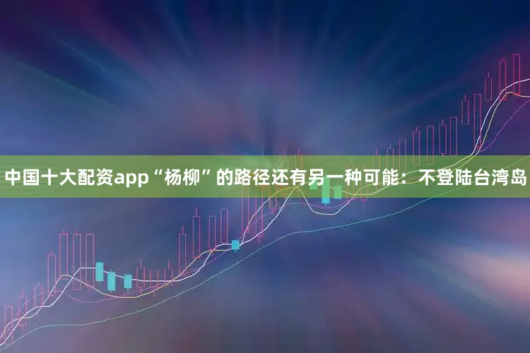 中国十大配资app“杨柳”的路径还有另一种可能：不登陆台湾岛