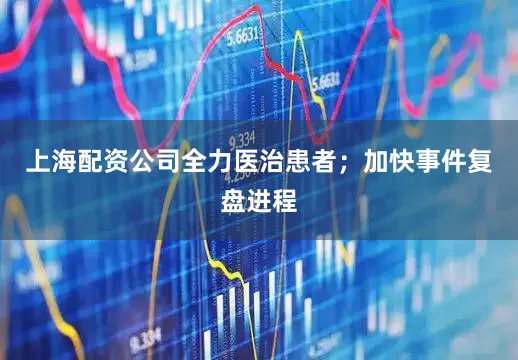 上海配资公司全力医治患者；加快事件复盘进程